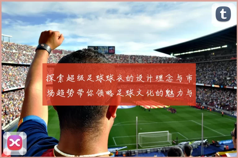 探索超级足球球衣的设计理念与市场趋势带你领略足球文化的魅力与激情