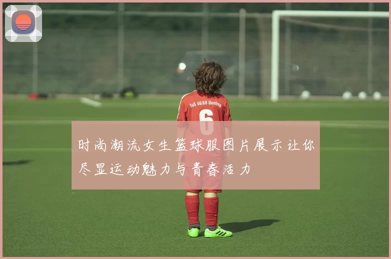 时尚潮流女生篮球服图片展示让你尽显运动魅力与青春活力