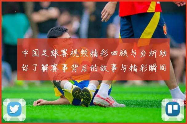 中国足球赛视频精彩回顾与分析助你了解赛事背后的故事与精彩瞬间