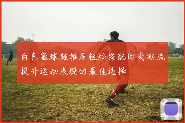 白色篮球鞋推荐轻松搭配时尚潮流提升运动表现的最佳选择