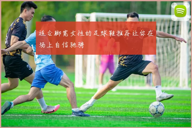 适合脚宽女性的足球鞋推荐让你在场上自信驰骋