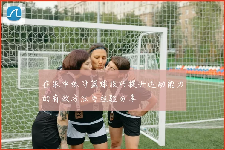 在家中练习篮球技巧提升运动能力的有效方法与经验分享