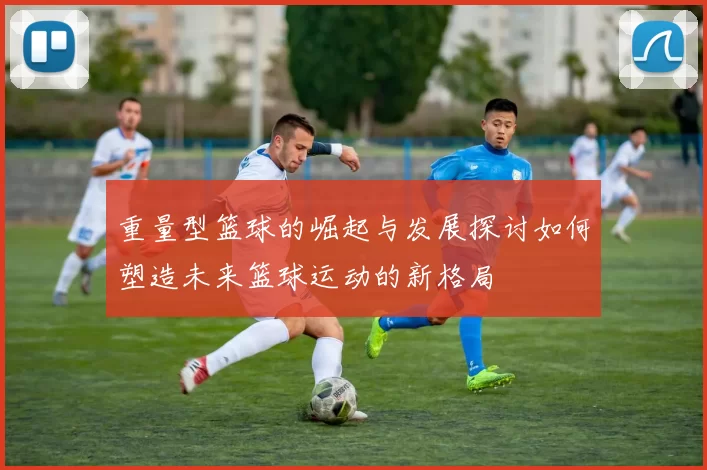 重量型篮球的崛起与发展探讨如何塑造未来篮球运动的新格局